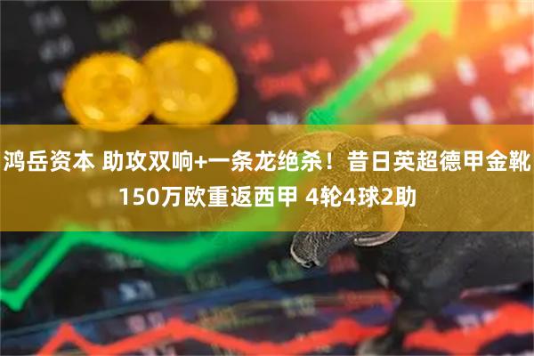鸿岳资本 助攻双响+一条龙绝杀！昔日英超德甲金靴150万欧重返西甲 4轮4球2助