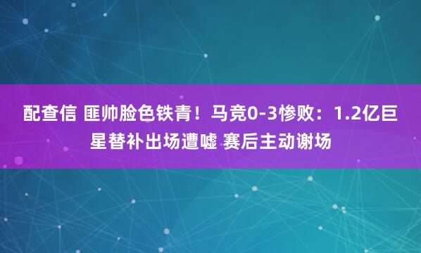 配查信 匪帅脸色铁青！马竞0-3惨败：1.2亿巨星替补出场遭嘘 赛后主动谢场