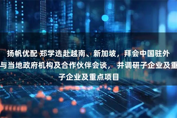 扬帆优配 郑学选赴越南、新加坡，拜会中国驻外使节，与当地政府机构及合作伙伴会谈， 并调研子企业及重点项目