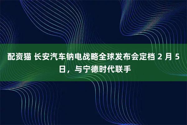 配资猫 长安汽车钠电战略全球发布会定档 2 月 5 日，与宁德时代联手