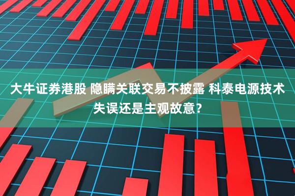 大牛证券港股 隐瞒关联交易不披露 科泰电源技术失误还是主观故意？