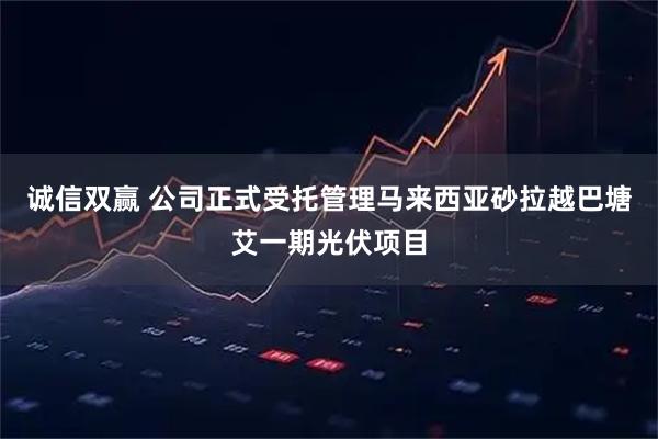 诚信双赢 公司正式受托管理马来西亚砂拉越巴塘艾一期光伏项目