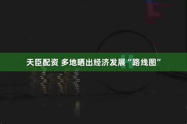 天臣配资 多地晒出经济发展“路线图”