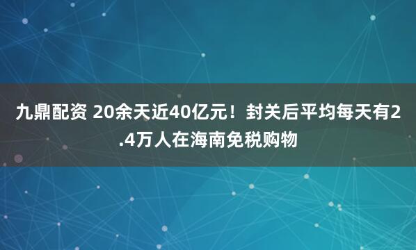 九鼎配资 20余天近40亿元！封关后平均每天有2.4万人在海南免税购物