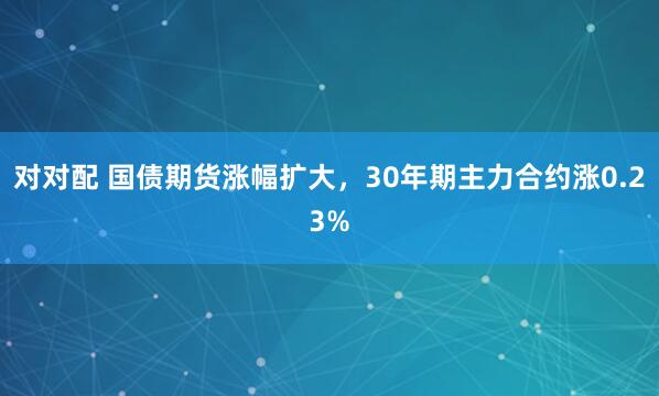 对对配 国债期货涨幅扩大，30年期主力合约涨0.23%