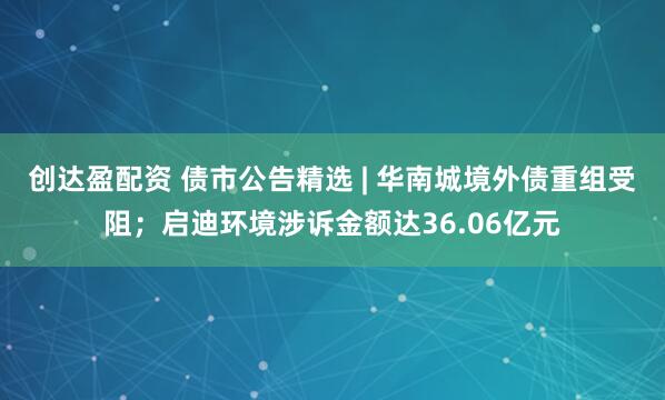 创达盈配资 债市公告精选 | 华南城境外债重组受阻；启迪环境涉诉金额达36.06亿元