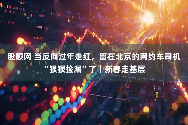 股顺网 当反向过年走红，留在北京的网约车司机“狠狠捡漏”了｜新春走基层
