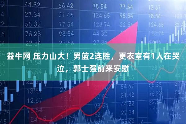 益牛网 压力山大！男篮2连胜，更衣室有1人在哭泣，郭士强前来安慰