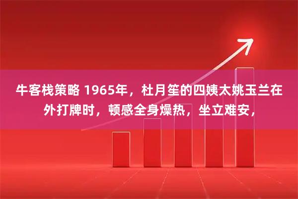牛客栈策略 1965年，杜月笙的四姨太姚玉兰在外打牌时，顿感全身燥热，坐立难安，