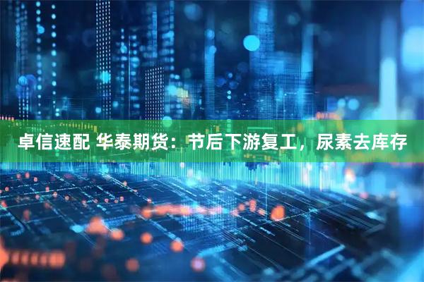 卓信速配 华泰期货：节后下游复工，尿素去库存