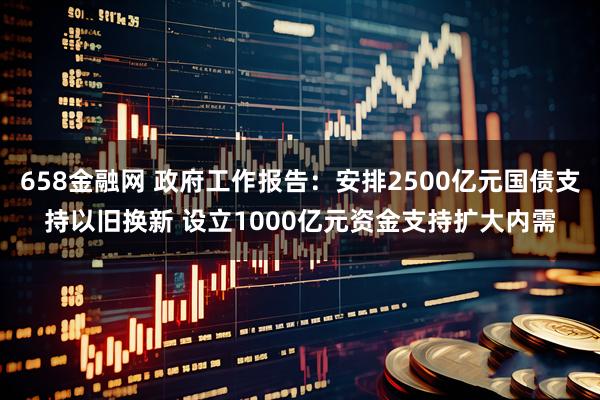 658金融网 政府工作报告：安排2500亿元国债支持以旧换新 设立1000亿元资金支持扩大内需