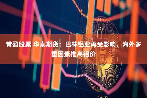 常盈股票 华泰期货：巴林铝业再受影响，海外多重因素推高铝价