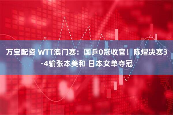 万宝配资 WTT澳门赛：国乒0冠收官！陈熠决赛3-4输张本美和 日本女单夺冠