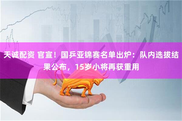 天诚配资 官宣！国乒亚锦赛名单出炉：队内选拔结果公布，15岁小将再获重用
