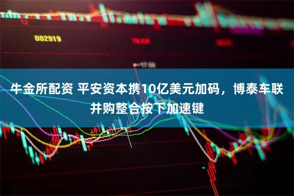 牛金所配资 平安资本携10亿美元加码，博泰车联并购整合按下加速键