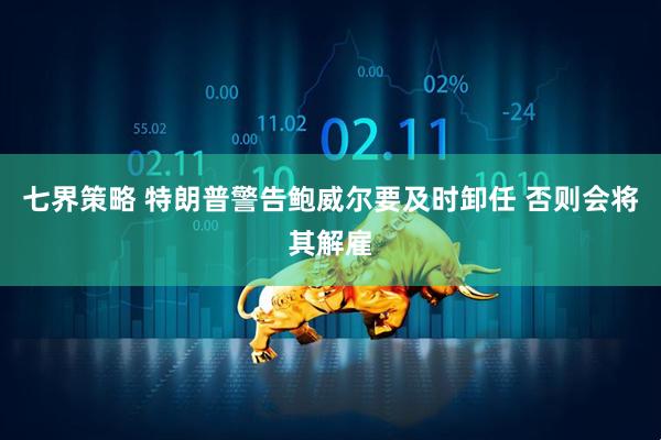 七界策略 特朗普警告鲍威尔要及时卸任 否则会将其解雇