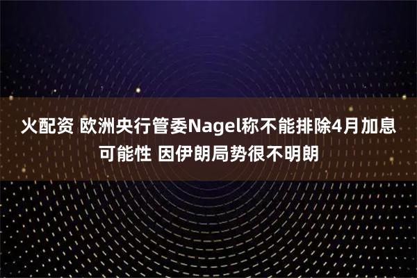 火配资 欧洲央行管委Nagel称不能排除4月加息可能性 因伊朗局势很不明朗
