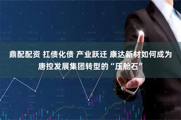 鼎配配资 扛债化债 产业跃迁 康达新材如何成为唐控发展集团转型的“压舱石”