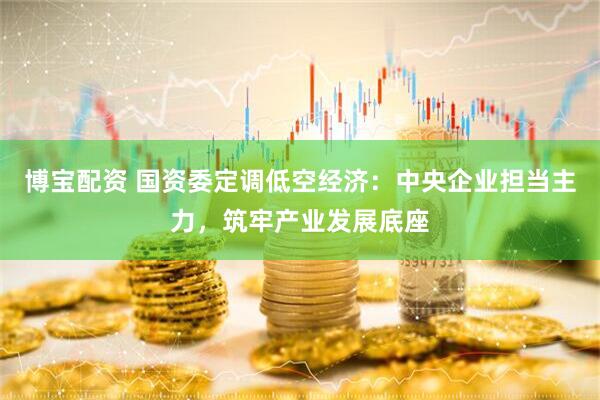 博宝配资 国资委定调低空经济：中央企业担当主力，筑牢产业发展底座